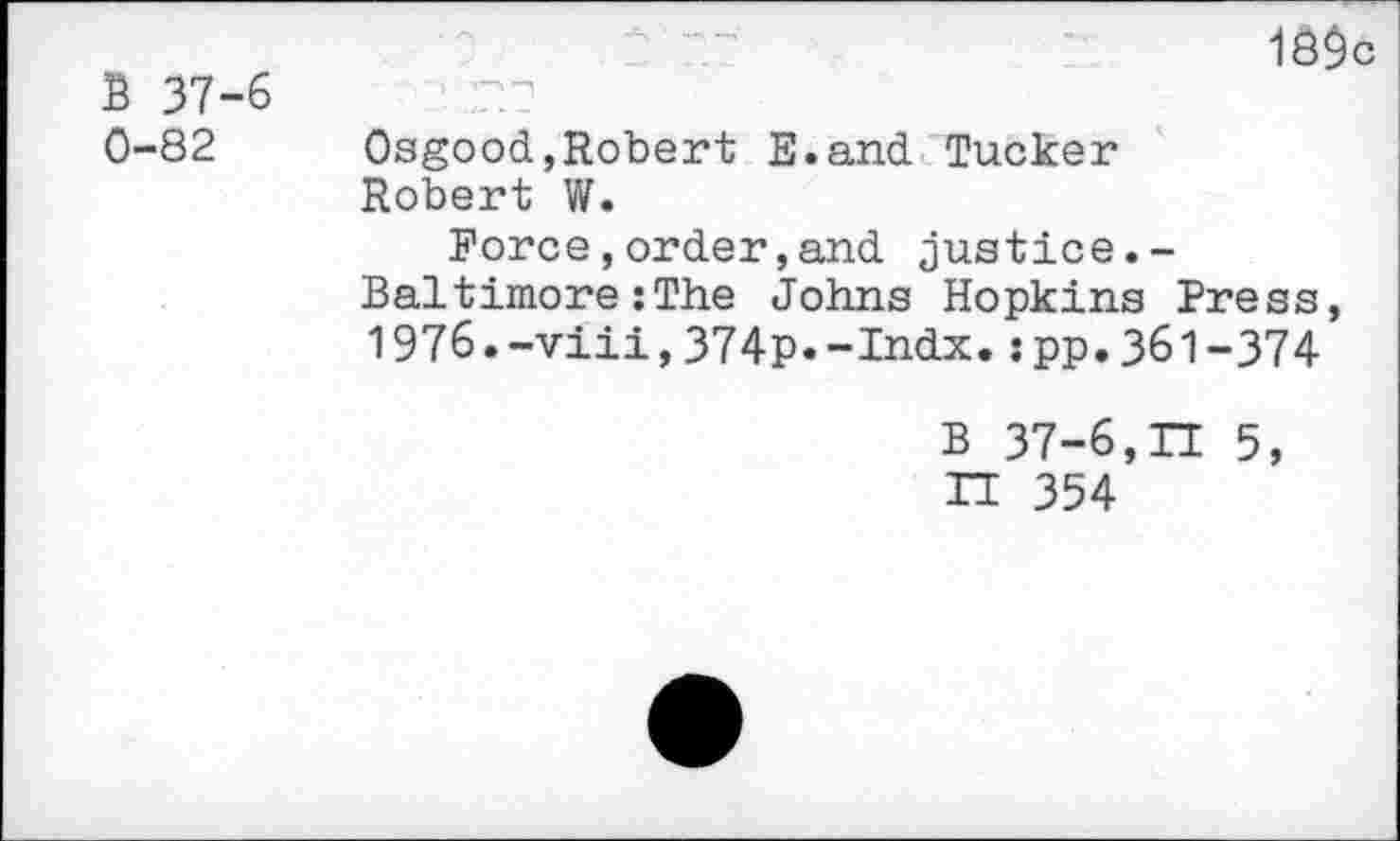 ﻿B 37-6 0-82
1Ö$c
Osgood,Robert E.and Tucker Robert W.
Force,order,and justice.-Baltimore:The Johns Hopkins Press, 1976.-viii,374p.-Indx.:pp.361-374
B 37-6,II 5, IT 354